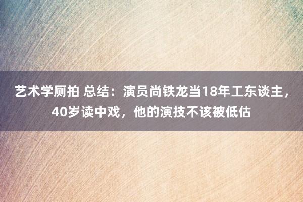 艺术学厕拍 总结：演员尚铁龙当18年工东谈主，40岁读中戏，他的演技不该被低估