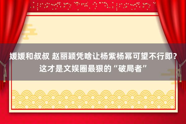 媛媛和叔叔 赵丽颖凭啥让杨紫杨幂可望不行即？这才是文娱圈最狠的“破局者”