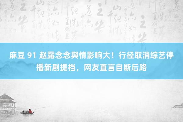 麻豆 91 赵露念念舆情影响大！行径取消综艺停播新剧提档，网友直言自断后路