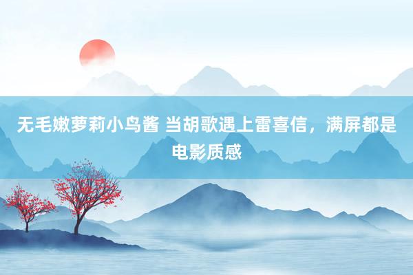无毛嫩萝莉小鸟酱 当胡歌遇上雷喜信，满屏都是电影质感