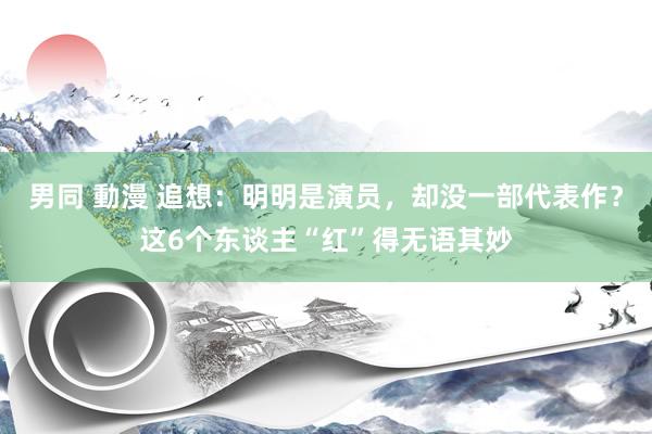 男同 動漫 追想：明明是演员，却没一部代表作？这6个东谈主“红”得无语其妙