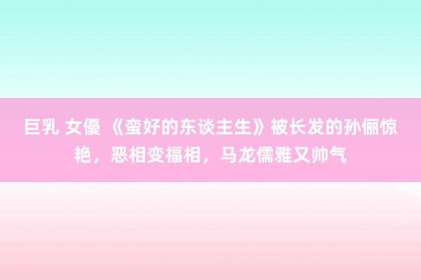 巨乳 女優 《蛮好的东谈主生》被长发的孙俪惊艳，恶相变福相，马龙儒雅又帅气