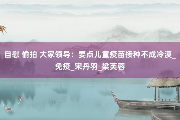 自慰 偷拍 大家领导：要点儿童疫苗接种不成冷漠_免疫_宋丹羽_梁芙蓉