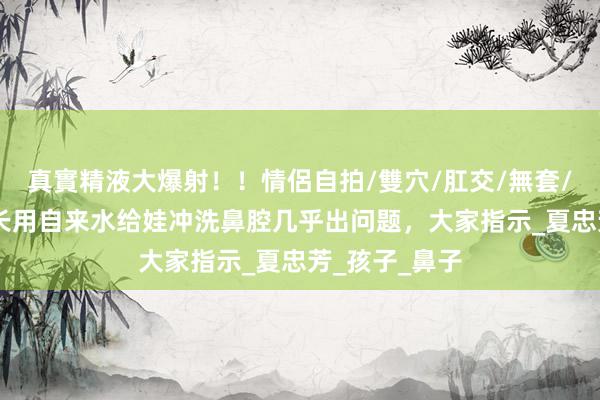 真實精液大爆射！！情侶自拍/雙穴/肛交/無套/大量噴精 家长用自来水给娃冲洗鼻腔几乎出问题，大家指示_夏忠芳_孩子_鼻子
