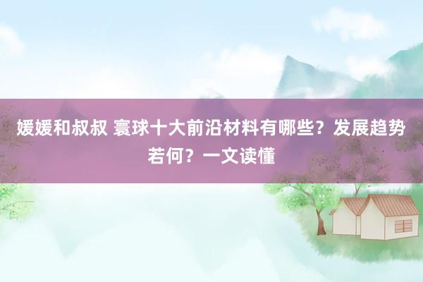 媛媛和叔叔 寰球十大前沿材料有哪些？发展趋势若何？一文读懂