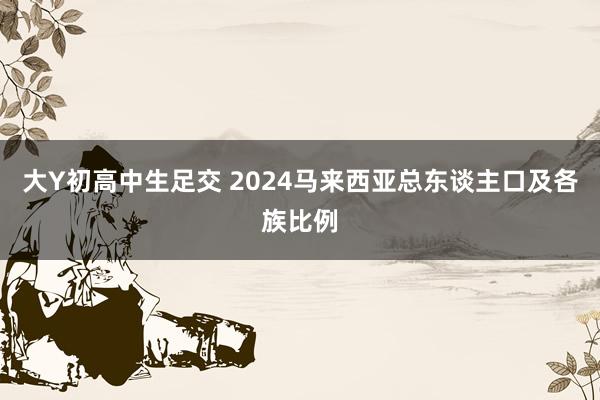 大Y初高中生足交 2024马来西亚总东谈主口及各族比例