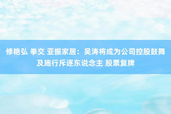 修艳弘 拳交 亚振家居：吴涛将成为公司控股鼓舞及施行斥逐东说念主 股票复牌