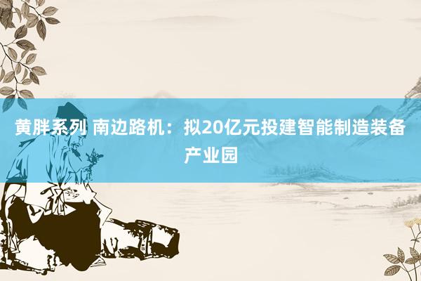 黄胖系列 南边路机：拟20亿元投建智能制造装备产业园