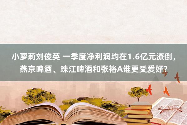 小萝莉刘俊英 一季度净利润均在1.6亿元潦倒，燕京啤酒、珠江啤酒和张裕A谁更受爱好？