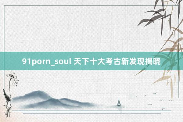 91porn_soul 天下十大考古新发现揭晓