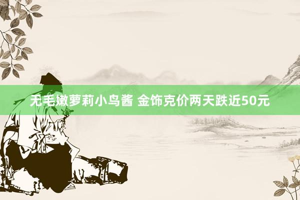 无毛嫩萝莉小鸟酱 金饰克价两天跌近50元