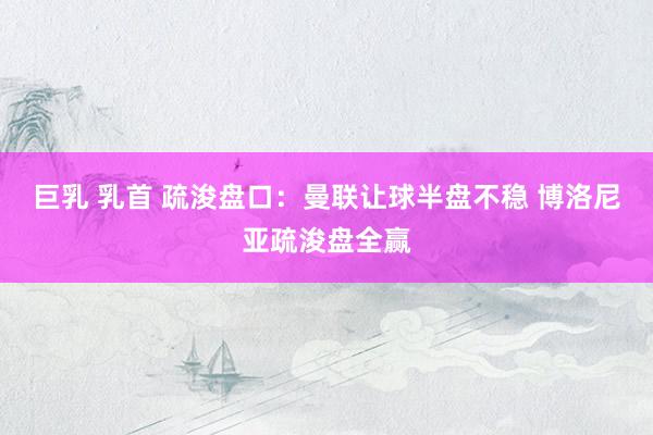 巨乳 乳首 疏浚盘口：曼联让球半盘不稳 博洛尼亚疏浚盘全赢