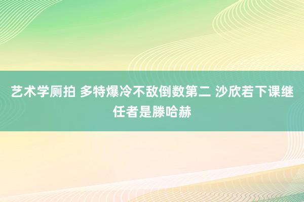 艺术学厕拍 多特爆冷不敌倒数第二 沙欣若下课继任者是滕哈赫