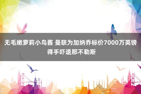 无毛嫩萝莉小鸟酱 曼联为加纳乔标价7000万英镑 得手吓退那不勒斯
