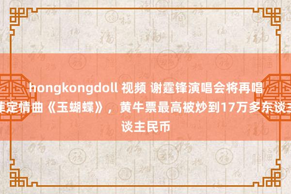 hongkongdoll 视频 谢霆锋演唱会将再唱与王菲定情曲《玉蝴蝶》，黄牛票最高被炒到17万多东谈主民币