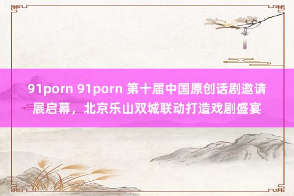 91porn 91porn 第十届中国原创话剧邀请展启幕，北京乐山双城联动打造戏剧盛宴