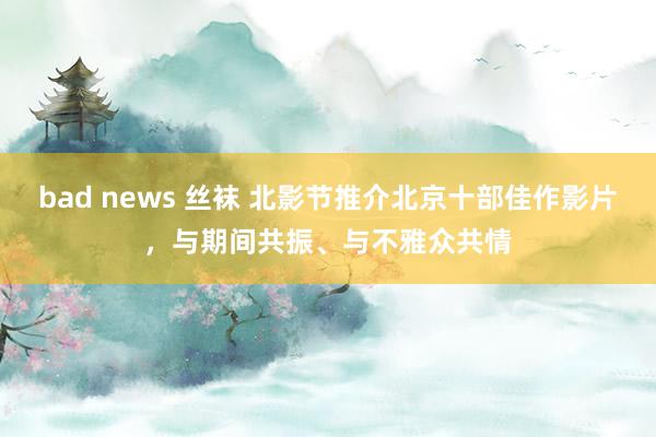 bad news 丝袜 北影节推介北京十部佳作影片，与期间共振、与不雅众共情