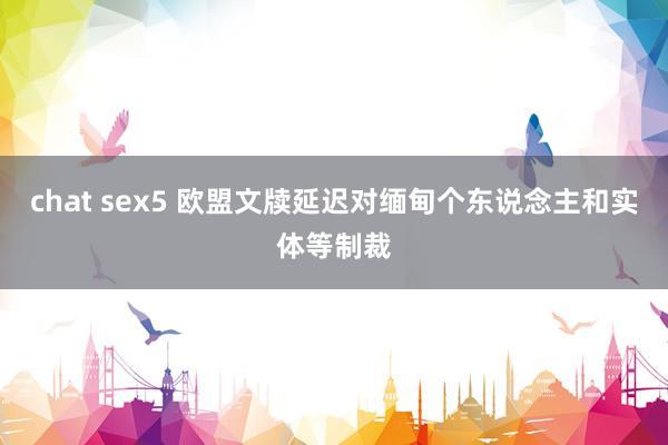 chat sex5 欧盟文牍延迟对缅甸个东说念主和实体等制裁
