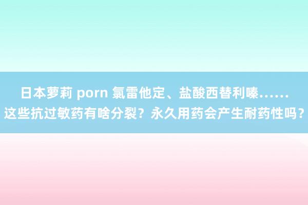 日本萝莉 porn 氯雷他定、盐酸西替利嗪……这些抗过敏药有啥分裂？永久用药会产生耐药性吗？