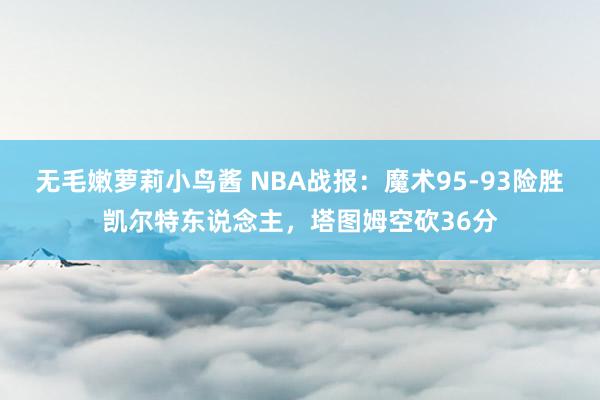 无毛嫩萝莉小鸟酱 NBA战报：魔术95-93险胜凯尔特东说念主，塔图姆空砍36分