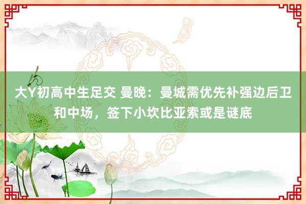 大Y初高中生足交 曼晚：曼城需优先补强边后卫和中场，签下小坎比亚索或是谜底