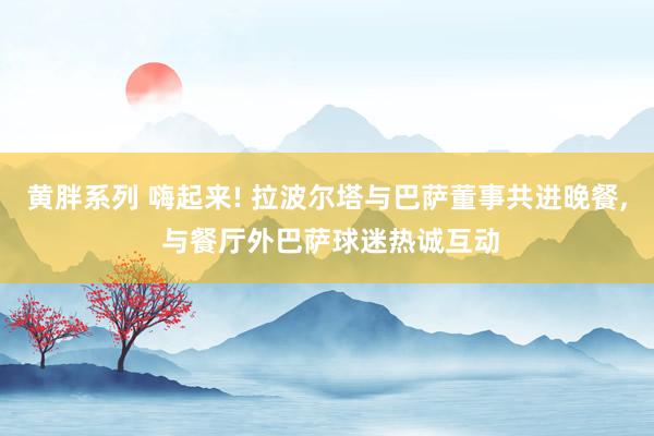 黄胖系列 嗨起来! 拉波尔塔与巴萨董事共进晚餐, 与餐厅外巴萨球迷热诚互动