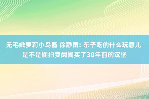 无毛嫩萝莉小鸟酱 徐静雨: 东子吃的什么玩意儿 是不是搁拍卖阛阓买了30年前的汉堡