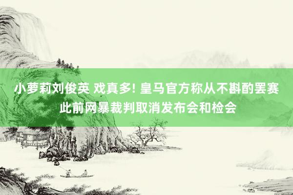 小萝莉刘俊英 戏真多! 皇马官方称从不斟酌罢赛 此前网暴裁判取消发布会和检会