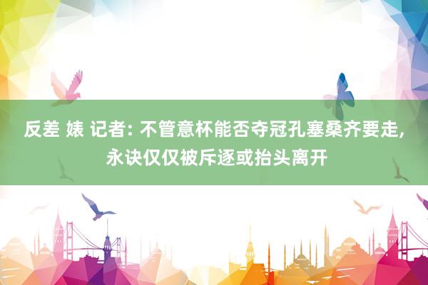 反差 婊 记者: 不管意杯能否夺冠孔塞桑齐要走, 永诀仅仅被斥逐或抬头离开