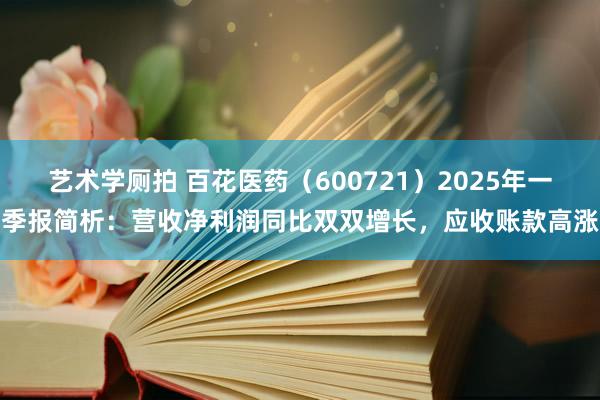 艺术学厕拍 百花医药（600721）2025年一季报简析：营收净利润同比双双增长，应收账款高涨
