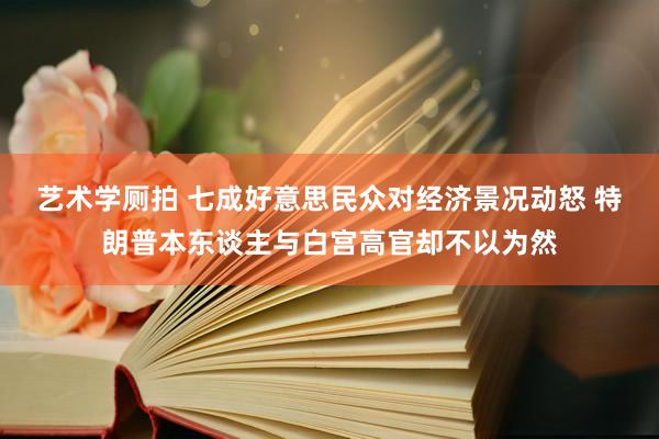 艺术学厕拍 七成好意思民众对经济景况动怒 特朗普本东谈主与白宫高官却不以为然