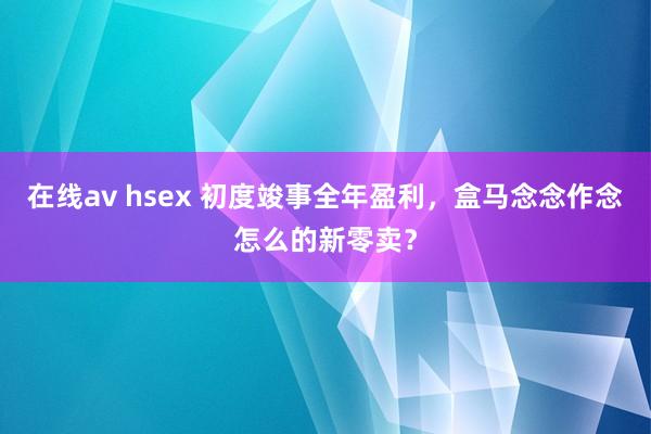 在线av hsex 初度竣事全年盈利，盒马念念作念怎么的新零卖？