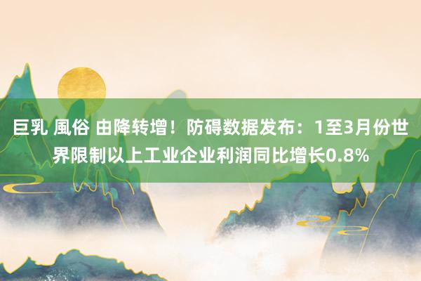 巨乳 風俗 由降转增！防碍数据发布：1至3月份世界限制以上工业企业利润同比增长0.8%