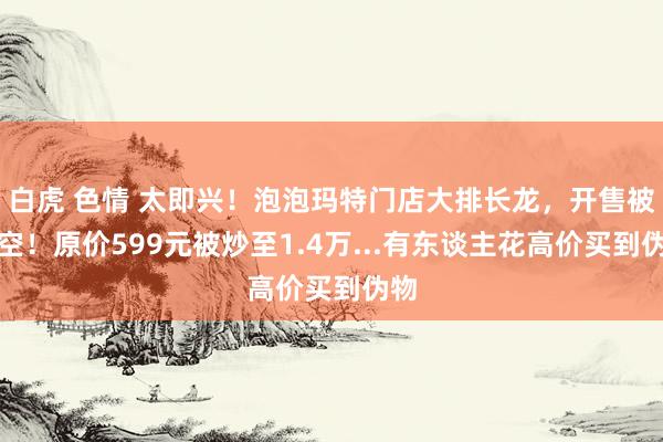 白虎 色情 太即兴！泡泡玛特门店大排长龙，开售被抢空！原价599元被炒至1.4万...有东谈主花高价买到伪物