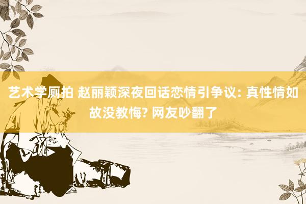 艺术学厕拍 赵丽颖深夜回话恋情引争议: 真性情如故没教悔? 网友吵翻了