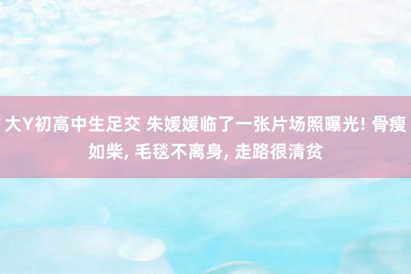 大Y初高中生足交 朱媛媛临了一张片场照曝光! 骨瘦如柴, 毛毯不离身, 走路很清贫